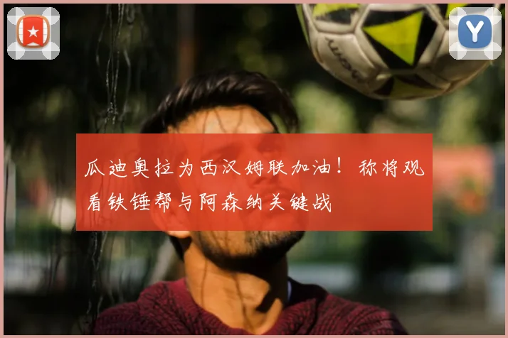 瓜迪奥拉为西汉姆联加油！称将观看铁锤帮与阿森纳关键战