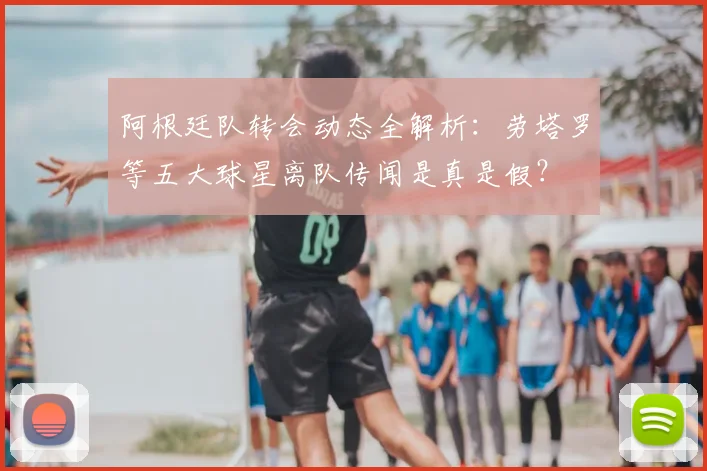阿根廷队转会动态全解析:劳塔罗等五大球星离队传闻是真是假?