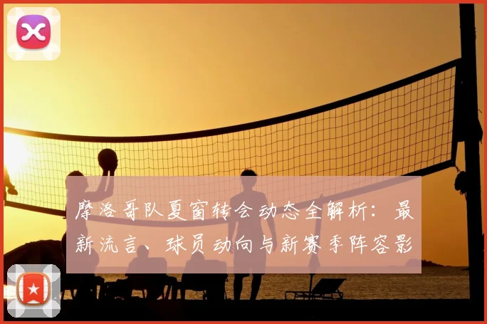 摩洛哥队夏窗转会动态全解析:最新流言、球员动向与新赛季阵容影响前瞻