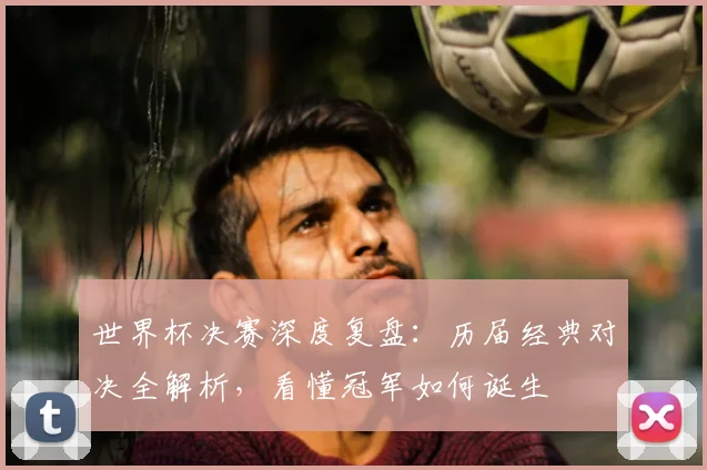 世界杯决赛深度复盘：历届经典对决全解析，看懂冠军如何诞生